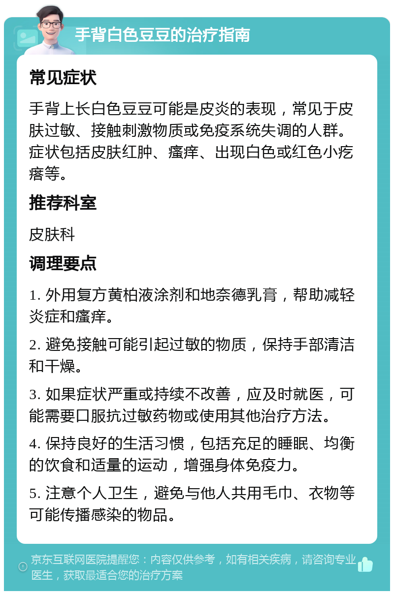 手背白色豆豆的治疗指南 常见症状 手背上长白色豆豆可能是皮炎的表现，常见于皮肤过敏、接触刺激物质或免疫系统失调的人群。症状包括皮肤红肿、瘙痒、出现白色或红色小疙瘩等。 推荐科室 皮肤科 调理要点 1. 外用复方黄柏液涂剂和地奈德乳膏，帮助减轻炎症和瘙痒。 2. 避免接触可能引起过敏的物质，保持手部清洁和干燥。 3. 如果症状严重或持续不改善，应及时就医，可能需要口服抗过敏药物或使用其他治疗方法。 4. 保持良好的生活习惯，包括充足的睡眠、均衡的饮食和适量的运动，增强身体免疫力。 5. 注意个人卫生，避免与他人共用毛巾、衣物等可能传播感染的物品。