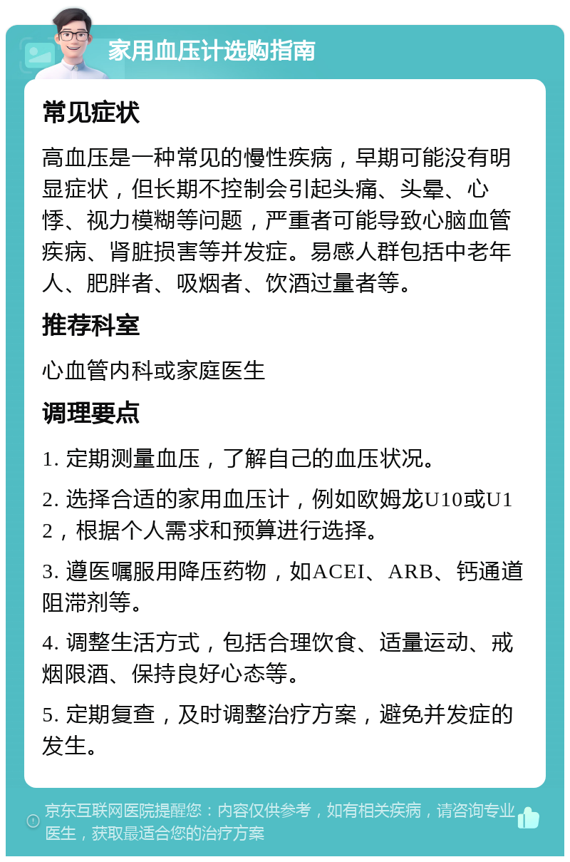 家用血压计选购指南 常见症状 高血压是一种常见的慢性疾病，早期可能没有明显症状，但长期不控制会引起头痛、头晕、心悸、视力模糊等问题，严重者可能导致心脑血管疾病、肾脏损害等并发症。易感人群包括中老年人、肥胖者、吸烟者、饮酒过量者等。 推荐科室 心血管内科或家庭医生 调理要点 1. 定期测量血压，了解自己的血压状况。 2. 选择合适的家用血压计，例如欧姆龙U10或U12，根据个人需求和预算进行选择。 3. 遵医嘱服用降压药物，如ACEI、ARB、钙通道阻滞剂等。 4. 调整生活方式，包括合理饮食、适量运动、戒烟限酒、保持良好心态等。 5. 定期复查，及时调整治疗方案，避免并发症的发生。