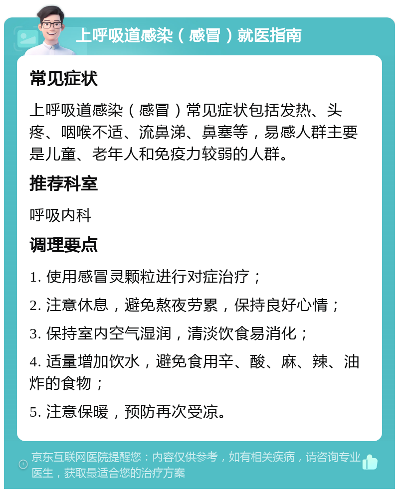 上呼吸道感染（感冒）就医指南 常见症状 上呼吸道感染（感冒）常见症状包括发热、头疼、咽喉不适、流鼻涕、鼻塞等，易感人群主要是儿童、老年人和免疫力较弱的人群。 推荐科室 呼吸内科 调理要点 1. 使用感冒灵颗粒进行对症治疗； 2. 注意休息，避免熬夜劳累，保持良好心情； 3. 保持室内空气湿润，清淡饮食易消化； 4. 适量增加饮水，避免食用辛、酸、麻、辣、油炸的食物； 5. 注意保暖，预防再次受凉。