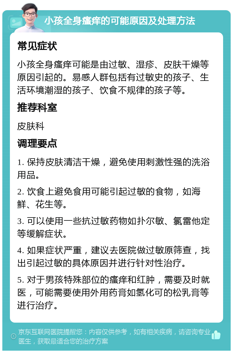 小孩全身瘙痒的可能原因及处理方法 常见症状 小孩全身瘙痒可能是由过敏、湿疹、皮肤干燥等原因引起的。易感人群包括有过敏史的孩子、生活环境潮湿的孩子、饮食不规律的孩子等。 推荐科室 皮肤科 调理要点 1. 保持皮肤清洁干燥，避免使用刺激性强的洗浴用品。 2. 饮食上避免食用可能引起过敏的食物，如海鲜、花生等。 3. 可以使用一些抗过敏药物如扑尔敏、氯雷他定等缓解症状。 4. 如果症状严重，建议去医院做过敏原筛查，找出引起过敏的具体原因并进行针对性治疗。 5. 对于男孩特殊部位的瘙痒和红肿，需要及时就医，可能需要使用外用药膏如氢化可的松乳膏等进行治疗。