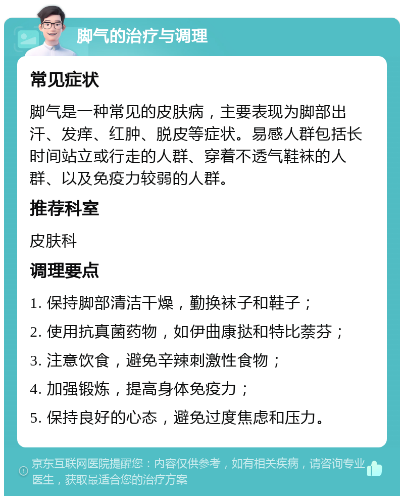 脚气的治疗与调理 常见症状 脚气是一种常见的皮肤病，主要表现为脚部出汗、发痒、红肿、脱皮等症状。易感人群包括长时间站立或行走的人群、穿着不透气鞋袜的人群、以及免疫力较弱的人群。 推荐科室 皮肤科 调理要点 1. 保持脚部清洁干燥，勤换袜子和鞋子； 2. 使用抗真菌药物，如伊曲康挞和特比萘芬； 3. 注意饮食，避免辛辣刺激性食物； 4. 加强锻炼，提高身体免疫力； 5. 保持良好的心态，避免过度焦虑和压力。