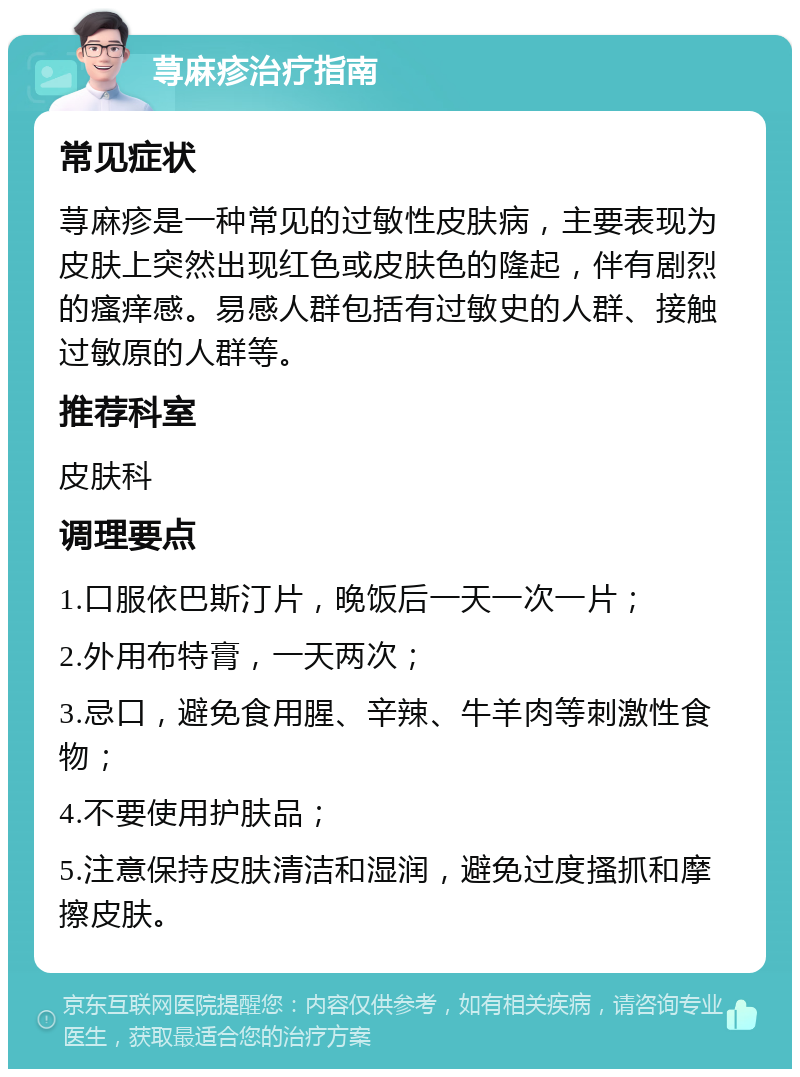 荨麻疹治疗指南 常见症状 荨麻疹是一种常见的过敏性皮肤病，主要表现为皮肤上突然出现红色或皮肤色的隆起，伴有剧烈的瘙痒感。易感人群包括有过敏史的人群、接触过敏原的人群等。 推荐科室 皮肤科 调理要点 1.口服依巴斯汀片，晚饭后一天一次一片； 2.外用布特膏，一天两次； 3.忌口，避免食用腥、辛辣、牛羊肉等刺激性食物； 4.不要使用护肤品； 5.注意保持皮肤清洁和湿润，避免过度搔抓和摩擦皮肤。