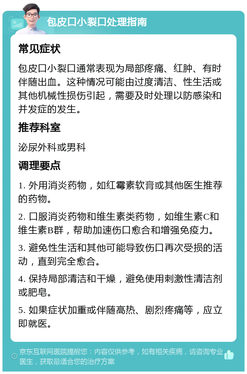 包皮口小裂口处理指南 常见症状 包皮口小裂口通常表现为局部疼痛、红肿、有时伴随出血。这种情况可能由过度清洁、性生活或其他机械性损伤引起，需要及时处理以防感染和并发症的发生。 推荐科室 泌尿外科或男科 调理要点 1. 外用消炎药物，如红霉素软膏或其他医生推荐的药物。 2. 口服消炎药物和维生素类药物，如维生素C和维生素B群，帮助加速伤口愈合和增强免疫力。 3. 避免性生活和其他可能导致伤口再次受损的活动，直到完全愈合。 4. 保持局部清洁和干燥，避免使用刺激性清洁剂或肥皂。 5. 如果症状加重或伴随高热、剧烈疼痛等，应立即就医。