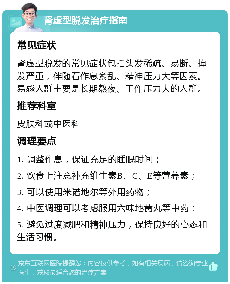 肾虚型脱发治疗指南 常见症状 肾虚型脱发的常见症状包括头发稀疏、易断、掉发严重，伴随着作息紊乱、精神压力大等因素。易感人群主要是长期熬夜、工作压力大的人群。 推荐科室 皮肤科或中医科 调理要点 1. 调整作息，保证充足的睡眠时间； 2. 饮食上注意补充维生素B、C、E等营养素； 3. 可以使用米诺地尔等外用药物； 4. 中医调理可以考虑服用六味地黄丸等中药； 5. 避免过度减肥和精神压力，保持良好的心态和生活习惯。