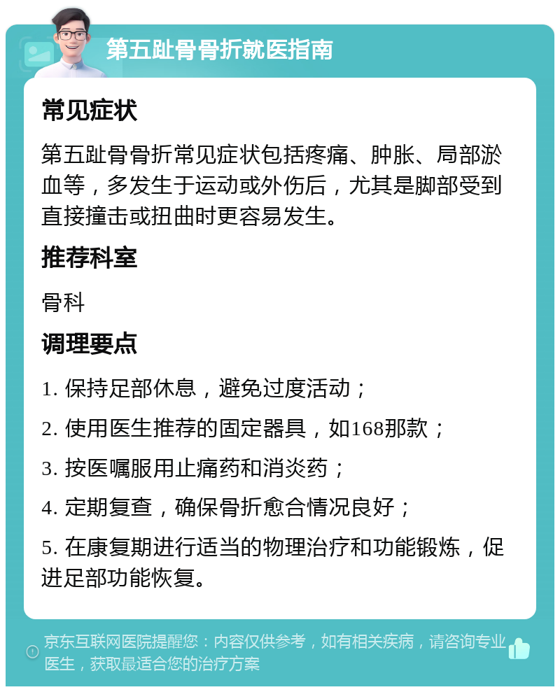 第五趾骨骨折就医指南 常见症状 第五趾骨骨折常见症状包括疼痛、肿胀、局部淤血等，多发生于运动或外伤后，尤其是脚部受到直接撞击或扭曲时更容易发生。 推荐科室 骨科 调理要点 1. 保持足部休息，避免过度活动； 2. 使用医生推荐的固定器具，如168那款； 3. 按医嘱服用止痛药和消炎药； 4. 定期复查，确保骨折愈合情况良好； 5. 在康复期进行适当的物理治疗和功能锻炼，促进足部功能恢复。