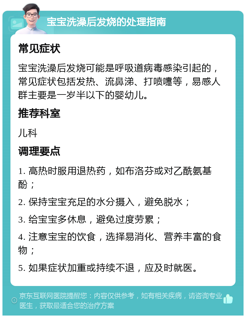 宝宝洗澡后发烧的处理指南 常见症状 宝宝洗澡后发烧可能是呼吸道病毒感染引起的，常见症状包括发热、流鼻涕、打喷嚏等，易感人群主要是一岁半以下的婴幼儿。 推荐科室 儿科 调理要点 1. 高热时服用退热药，如布洛芬或对乙酰氨基酚； 2. 保持宝宝充足的水分摄入，避免脱水； 3. 给宝宝多休息，避免过度劳累； 4. 注意宝宝的饮食，选择易消化、营养丰富的食物； 5. 如果症状加重或持续不退，应及时就医。