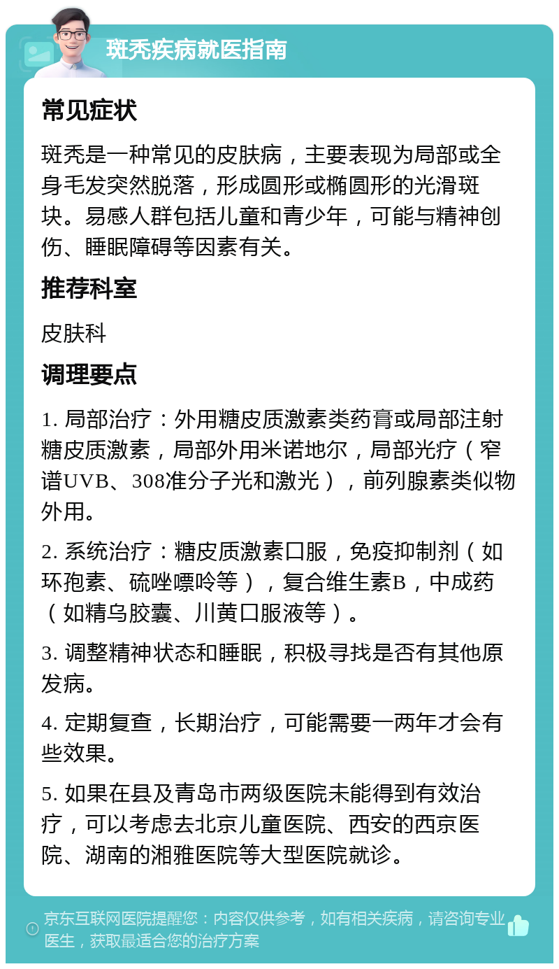 斑秃疾病就医指南 常见症状 斑秃是一种常见的皮肤病，主要表现为局部或全身毛发突然脱落，形成圆形或椭圆形的光滑斑块。易感人群包括儿童和青少年，可能与精神创伤、睡眠障碍等因素有关。 推荐科室 皮肤科 调理要点 1. 局部治疗：外用糖皮质激素类药膏或局部注射糖皮质激素，局部外用米诺地尔，局部光疗（窄谱UVB、308准分子光和激光），前列腺素类似物外用。 2. 系统治疗：糖皮质激素口服，免疫抑制剂（如环孢素、硫唑嘌呤等），复合维生素B，中成药（如精乌胶囊、川黄口服液等）。 3. 调整精神状态和睡眠，积极寻找是否有其他原发病。 4. 定期复查，长期治疗，可能需要一两年才会有些效果。 5. 如果在县及青岛市两级医院未能得到有效治疗，可以考虑去北京儿童医院、西安的西京医院、湖南的湘雅医院等大型医院就诊。