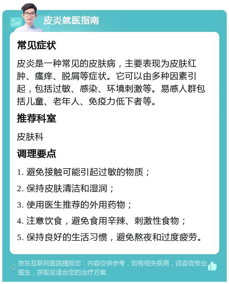 皮炎就医指南 常见症状 皮炎是一种常见的皮肤病，主要表现为皮肤红肿、瘙痒、脱屑等症状。它可以由多种因素引起，包括过敏、感染、环境刺激等。易感人群包括儿童、老年人、免疫力低下者等。 推荐科室 皮肤科 调理要点 1. 避免接触可能引起过敏的物质； 2. 保持皮肤清洁和湿润； 3. 使用医生推荐的外用药物； 4. 注意饮食，避免食用辛辣、刺激性食物； 5. 保持良好的生活习惯，避免熬夜和过度疲劳。