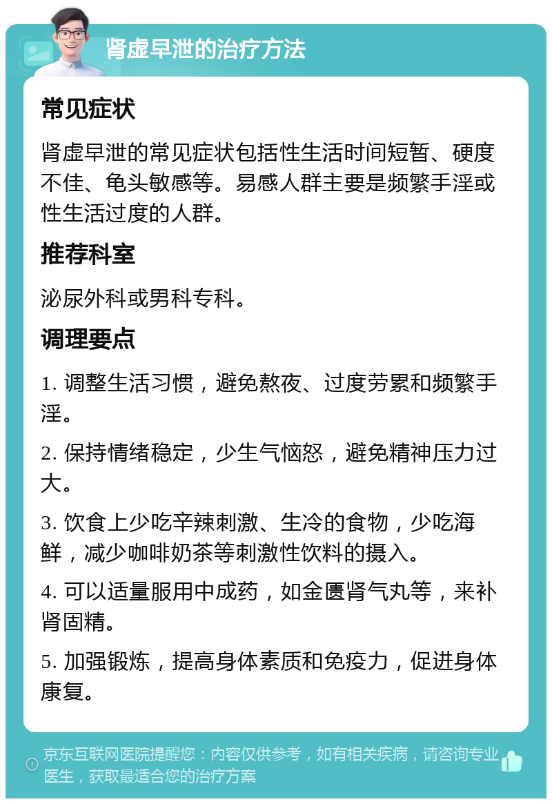 肾虚早泄的治疗方法 常见症状 肾虚早泄的常见症状包括性生活时间短暂、硬度不佳、龟头敏感等。易感人群主要是频繁手淫或性生活过度的人群。 推荐科室 泌尿外科或男科专科。 调理要点 1. 调整生活习惯，避免熬夜、过度劳累和频繁手淫。 2. 保持情绪稳定，少生气恼怒，避免精神压力过大。 3. 饮食上少吃辛辣刺激、生冷的食物，少吃海鲜，减少咖啡奶茶等刺激性饮料的摄入。 4. 可以适量服用中成药，如金匮肾气丸等，来补肾固精。 5. 加强锻炼，提高身体素质和免疫力，促进身体康复。