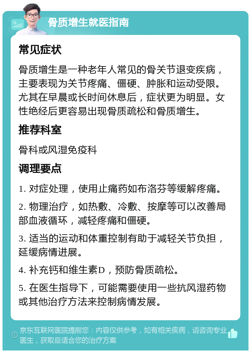 骨质增生就医指南 常见症状 骨质增生是一种老年人常见的骨关节退变疾病，主要表现为关节疼痛、僵硬、肿胀和运动受限。尤其在早晨或长时间休息后，症状更为明显。女性绝经后更容易出现骨质疏松和骨质增生。 推荐科室 骨科或风湿免疫科 调理要点 1. 对症处理，使用止痛药如布洛芬等缓解疼痛。 2. 物理治疗，如热敷、冷敷、按摩等可以改善局部血液循环，减轻疼痛和僵硬。 3. 适当的运动和体重控制有助于减轻关节负担，延缓病情进展。 4. 补充钙和维生素D，预防骨质疏松。 5. 在医生指导下，可能需要使用一些抗风湿药物或其他治疗方法来控制病情发展。