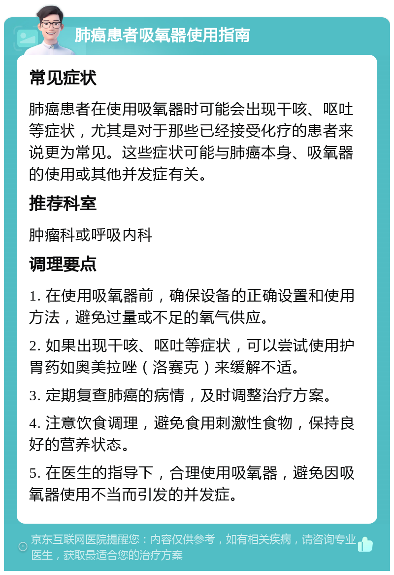 肺癌患者吸氧器使用指南 常见症状 肺癌患者在使用吸氧器时可能会出现干咳、呕吐等症状，尤其是对于那些已经接受化疗的患者来说更为常见。这些症状可能与肺癌本身、吸氧器的使用或其他并发症有关。 推荐科室 肿瘤科或呼吸内科 调理要点 1. 在使用吸氧器前，确保设备的正确设置和使用方法，避免过量或不足的氧气供应。 2. 如果出现干咳、呕吐等症状，可以尝试使用护胃药如奥美拉唑（洛赛克）来缓解不适。 3. 定期复查肺癌的病情，及时调整治疗方案。 4. 注意饮食调理，避免食用刺激性食物，保持良好的营养状态。 5. 在医生的指导下，合理使用吸氧器，避免因吸氧器使用不当而引发的并发症。