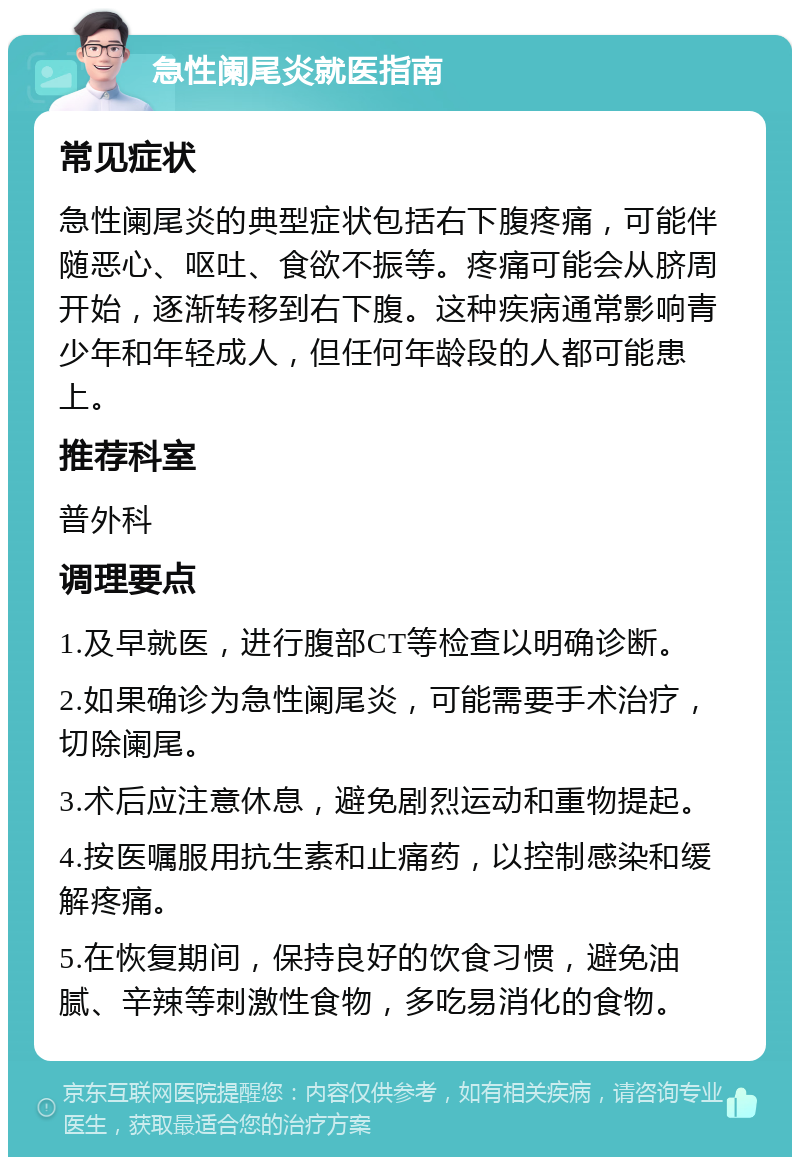 急性阑尾炎就医指南 常见症状 急性阑尾炎的典型症状包括右下腹疼痛，可能伴随恶心、呕吐、食欲不振等。疼痛可能会从脐周开始，逐渐转移到右下腹。这种疾病通常影响青少年和年轻成人，但任何年龄段的人都可能患上。 推荐科室 普外科 调理要点 1.及早就医，进行腹部CT等检查以明确诊断。 2.如果确诊为急性阑尾炎，可能需要手术治疗，切除阑尾。 3.术后应注意休息，避免剧烈运动和重物提起。 4.按医嘱服用抗生素和止痛药，以控制感染和缓解疼痛。 5.在恢复期间，保持良好的饮食习惯，避免油腻、辛辣等刺激性食物，多吃易消化的食物。