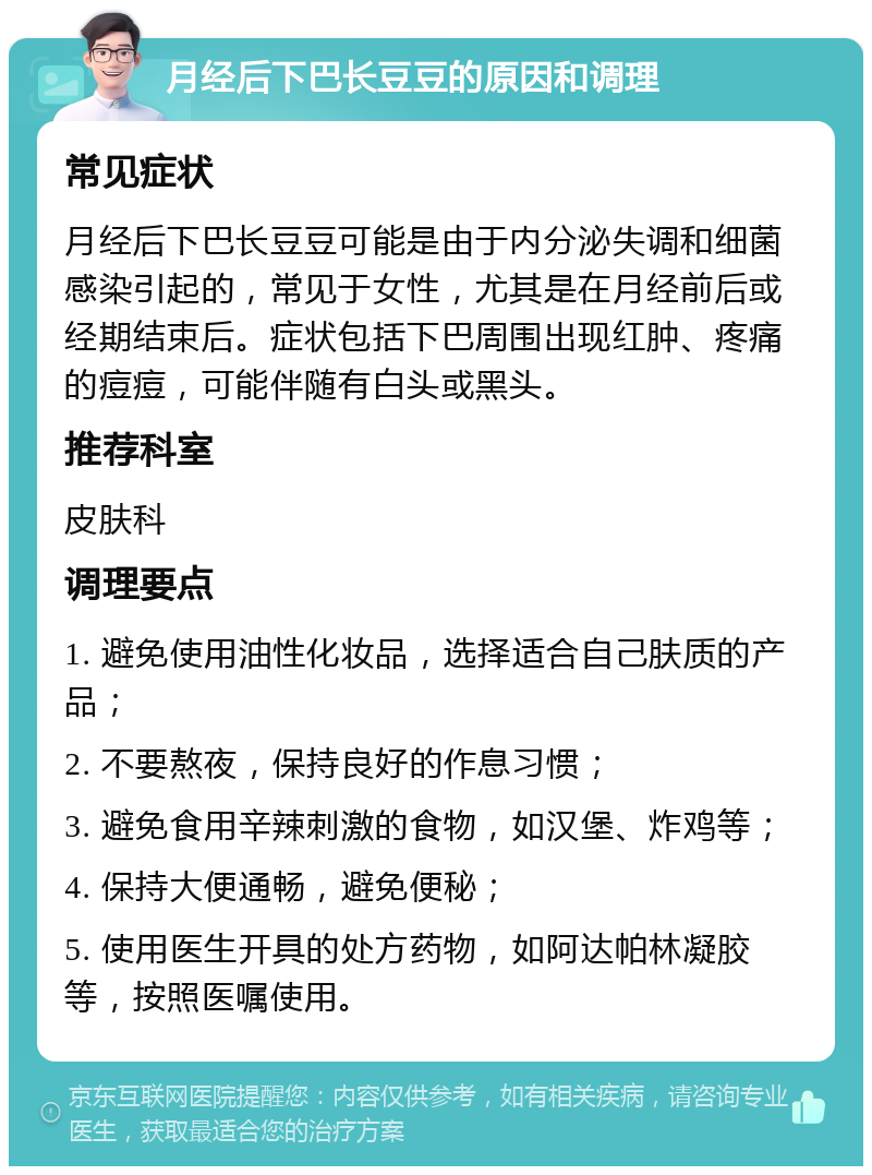 月经后下巴长豆豆的原因和调理 常见症状 月经后下巴长豆豆可能是由于内分泌失调和细菌感染引起的，常见于女性，尤其是在月经前后或经期结束后。症状包括下巴周围出现红肿、疼痛的痘痘，可能伴随有白头或黑头。 推荐科室 皮肤科 调理要点 1. 避免使用油性化妆品，选择适合自己肤质的产品； 2. 不要熬夜，保持良好的作息习惯； 3. 避免食用辛辣刺激的食物，如汉堡、炸鸡等； 4. 保持大便通畅，避免便秘； 5. 使用医生开具的处方药物，如阿达帕林凝胶等，按照医嘱使用。