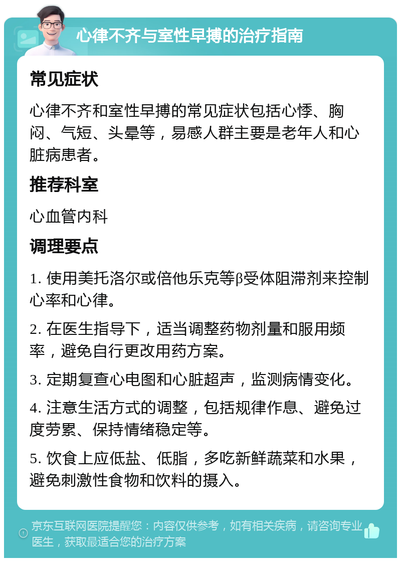 心律不齐与室性早搏的治疗指南 常见症状 心律不齐和室性早搏的常见症状包括心悸、胸闷、气短、头晕等，易感人群主要是老年人和心脏病患者。 推荐科室 心血管内科 调理要点 1. 使用美托洛尔或倍他乐克等β受体阻滞剂来控制心率和心律。 2. 在医生指导下，适当调整药物剂量和服用频率，避免自行更改用药方案。 3. 定期复查心电图和心脏超声，监测病情变化。 4. 注意生活方式的调整，包括规律作息、避免过度劳累、保持情绪稳定等。 5. 饮食上应低盐、低脂，多吃新鲜蔬菜和水果，避免刺激性食物和饮料的摄入。