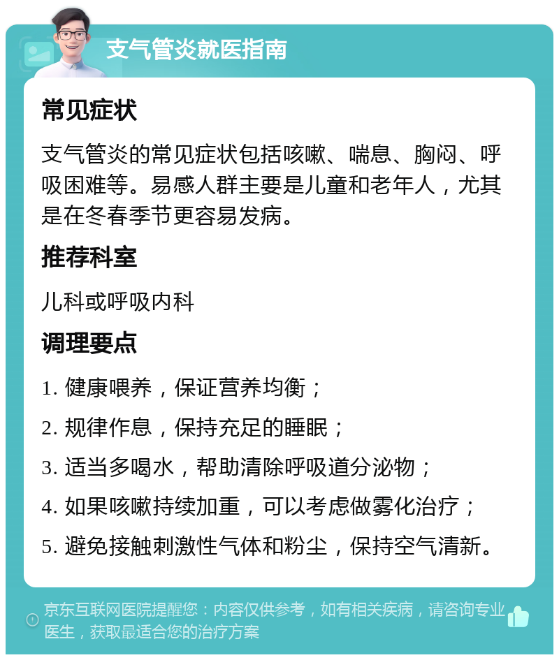 支气管炎就医指南 常见症状 支气管炎的常见症状包括咳嗽、喘息、胸闷、呼吸困难等。易感人群主要是儿童和老年人，尤其是在冬春季节更容易发病。 推荐科室 儿科或呼吸内科 调理要点 1. 健康喂养，保证营养均衡； 2. 规律作息，保持充足的睡眠； 3. 适当多喝水，帮助清除呼吸道分泌物； 4. 如果咳嗽持续加重，可以考虑做雾化治疗； 5. 避免接触刺激性气体和粉尘，保持空气清新。