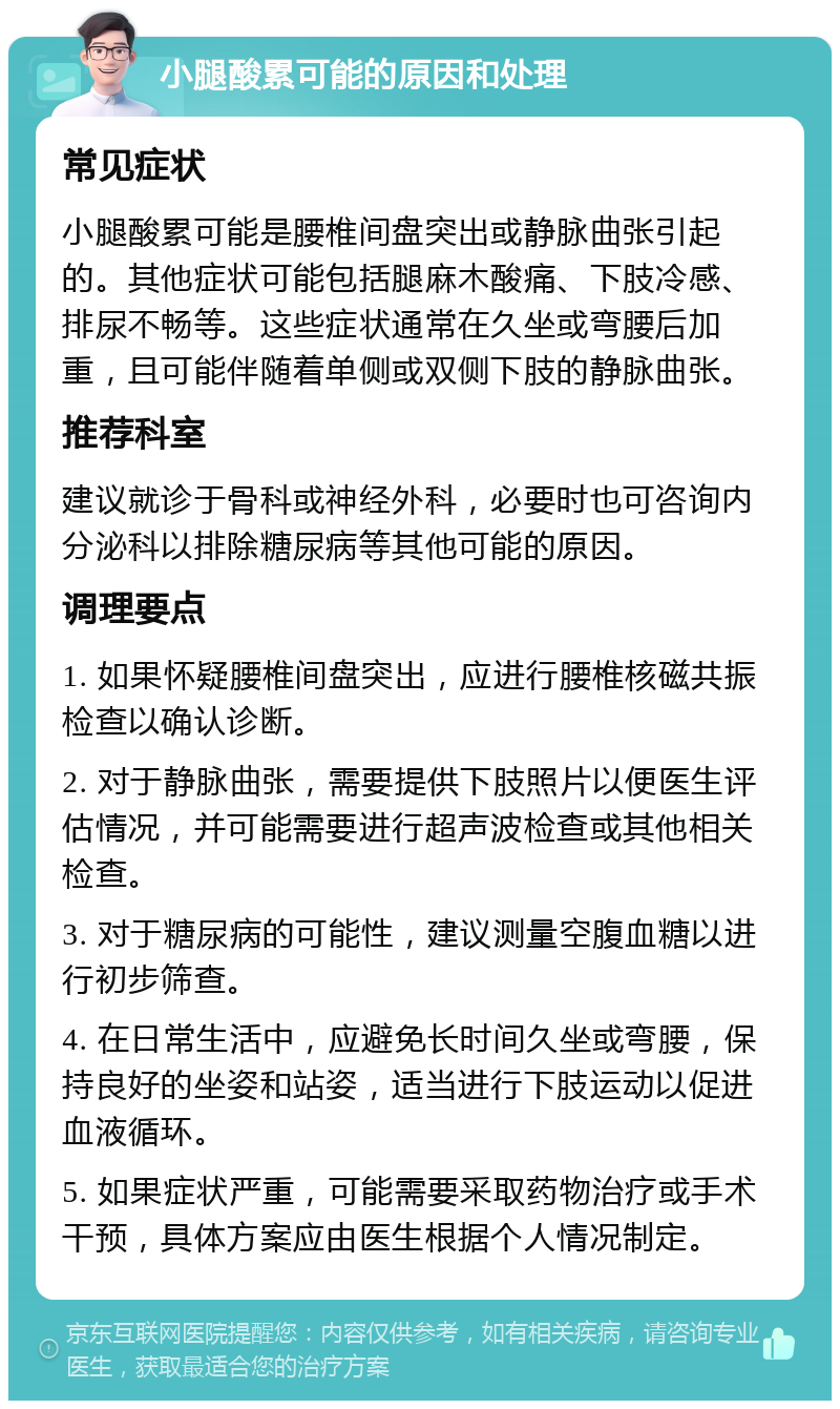 小腿酸累可能的原因和处理 常见症状 小腿酸累可能是腰椎间盘突出或静脉曲张引起的。其他症状可能包括腿麻木酸痛、下肢冷感、排尿不畅等。这些症状通常在久坐或弯腰后加重，且可能伴随着单侧或双侧下肢的静脉曲张。 推荐科室 建议就诊于骨科或神经外科，必要时也可咨询内分泌科以排除糖尿病等其他可能的原因。 调理要点 1. 如果怀疑腰椎间盘突出，应进行腰椎核磁共振检查以确认诊断。 2. 对于静脉曲张，需要提供下肢照片以便医生评估情况，并可能需要进行超声波检查或其他相关检查。 3. 对于糖尿病的可能性，建议测量空腹血糖以进行初步筛查。 4. 在日常生活中，应避免长时间久坐或弯腰，保持良好的坐姿和站姿，适当进行下肢运动以促进血液循环。 5. 如果症状严重，可能需要采取药物治疗或手术干预，具体方案应由医生根据个人情况制定。