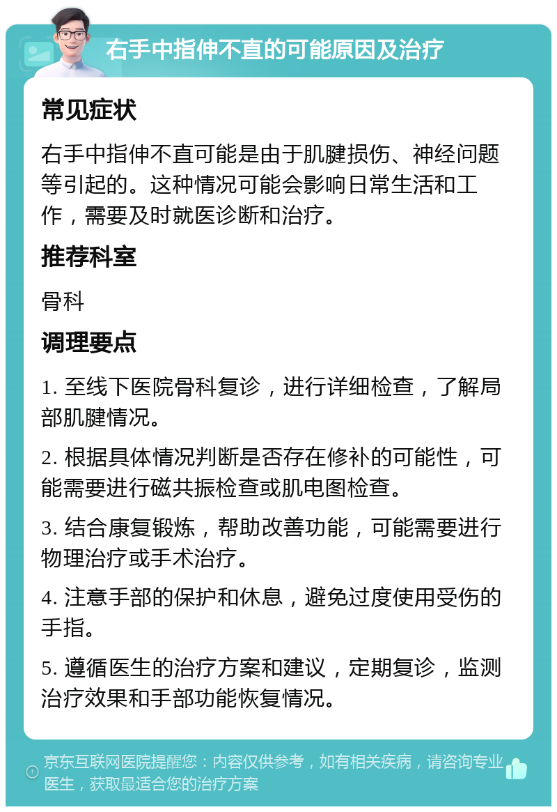 右手中指伸不直的可能原因及治疗 常见症状 右手中指伸不直可能是由于肌腱损伤、神经问题等引起的。这种情况可能会影响日常生活和工作，需要及时就医诊断和治疗。 推荐科室 骨科 调理要点 1. 至线下医院骨科复诊，进行详细检查，了解局部肌腱情况。 2. 根据具体情况判断是否存在修补的可能性，可能需要进行磁共振检查或肌电图检查。 3. 结合康复锻炼，帮助改善功能，可能需要进行物理治疗或手术治疗。 4. 注意手部的保护和休息，避免过度使用受伤的手指。 5. 遵循医生的治疗方案和建议，定期复诊，监测治疗效果和手部功能恢复情况。