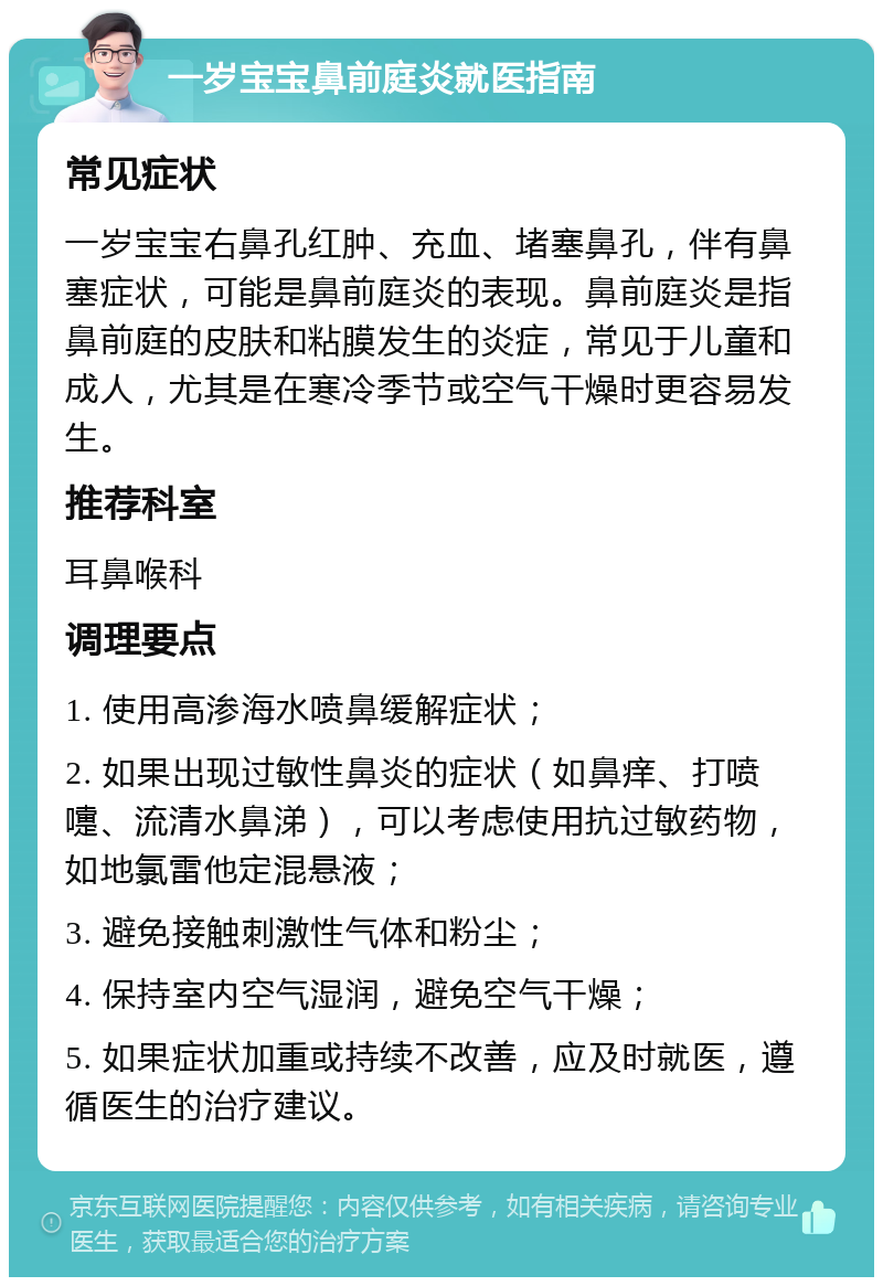 一岁宝宝鼻前庭炎就医指南 常见症状 一岁宝宝右鼻孔红肿、充血、堵塞鼻孔，伴有鼻塞症状，可能是鼻前庭炎的表现。鼻前庭炎是指鼻前庭的皮肤和粘膜发生的炎症，常见于儿童和成人，尤其是在寒冷季节或空气干燥时更容易发生。 推荐科室 耳鼻喉科 调理要点 1. 使用高渗海水喷鼻缓解症状； 2. 如果出现过敏性鼻炎的症状（如鼻痒、打喷嚏、流清水鼻涕），可以考虑使用抗过敏药物，如地氯雷他定混悬液； 3. 避免接触刺激性气体和粉尘； 4. 保持室内空气湿润，避免空气干燥； 5. 如果症状加重或持续不改善，应及时就医，遵循医生的治疗建议。