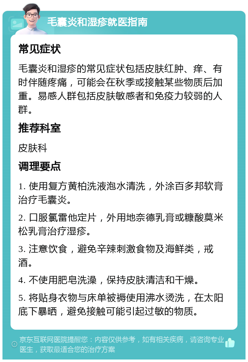 毛囊炎和湿疹就医指南 常见症状 毛囊炎和湿疹的常见症状包括皮肤红肿、痒、有时伴随疼痛，可能会在秋季或接触某些物质后加重。易感人群包括皮肤敏感者和免疫力较弱的人群。 推荐科室 皮肤科 调理要点 1. 使用复方黄柏洗液泡水清洗，外涂百多邦软膏治疗毛囊炎。 2. 口服氯雷他定片，外用地奈德乳膏或糠酸莫米松乳膏治疗湿疹。 3. 注意饮食，避免辛辣刺激食物及海鲜类，戒酒。 4. 不使用肥皂洗澡，保持皮肤清洁和干燥。 5. 将贴身衣物与床单被褥使用沸水烫洗，在太阳底下暴晒，避免接触可能引起过敏的物质。