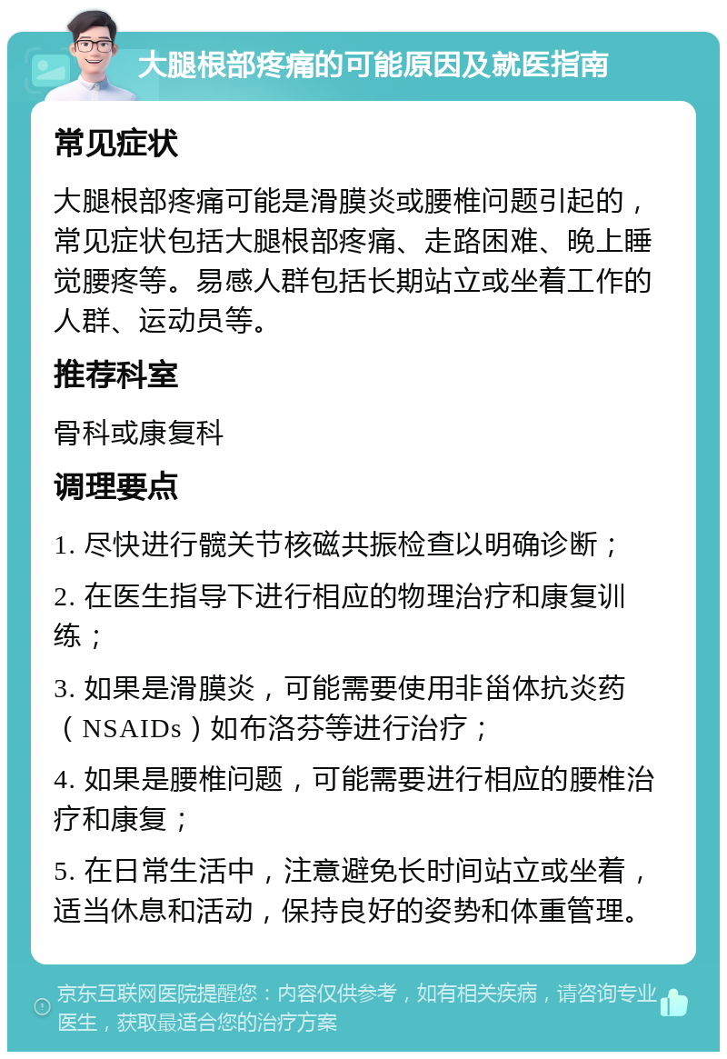 大腿根部疼痛的可能原因及就医指南 常见症状 大腿根部疼痛可能是滑膜炎或腰椎问题引起的，常见症状包括大腿根部疼痛、走路困难、晚上睡觉腰疼等。易感人群包括长期站立或坐着工作的人群、运动员等。 推荐科室 骨科或康复科 调理要点 1. 尽快进行髋关节核磁共振检查以明确诊断； 2. 在医生指导下进行相应的物理治疗和康复训练； 3. 如果是滑膜炎，可能需要使用非甾体抗炎药（NSAIDs）如布洛芬等进行治疗； 4. 如果是腰椎问题，可能需要进行相应的腰椎治疗和康复； 5. 在日常生活中，注意避免长时间站立或坐着，适当休息和活动，保持良好的姿势和体重管理。