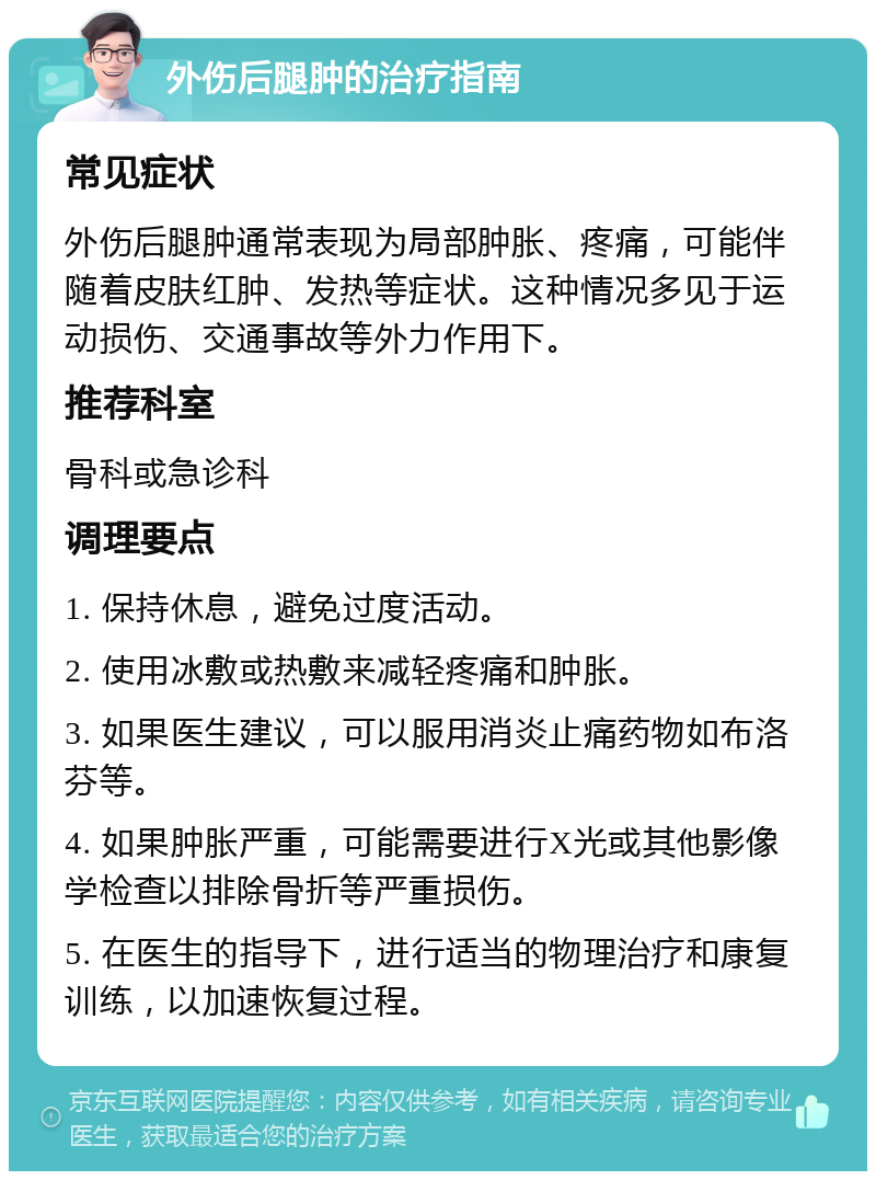 外伤后腿肿的治疗指南 常见症状 外伤后腿肿通常表现为局部肿胀、疼痛，可能伴随着皮肤红肿、发热等症状。这种情况多见于运动损伤、交通事故等外力作用下。 推荐科室 骨科或急诊科 调理要点 1. 保持休息，避免过度活动。 2. 使用冰敷或热敷来减轻疼痛和肿胀。 3. 如果医生建议，可以服用消炎止痛药物如布洛芬等。 4. 如果肿胀严重，可能需要进行X光或其他影像学检查以排除骨折等严重损伤。 5. 在医生的指导下，进行适当的物理治疗和康复训练，以加速恢复过程。