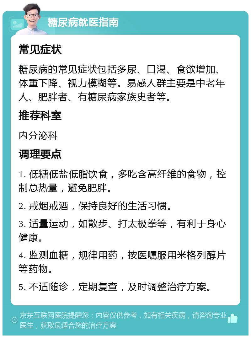 糖尿病就医指南 常见症状 糖尿病的常见症状包括多尿、口渴、食欲增加、体重下降、视力模糊等。易感人群主要是中老年人、肥胖者、有糖尿病家族史者等。 推荐科室 内分泌科 调理要点 1. 低糖低盐低脂饮食，多吃含高纤维的食物，控制总热量，避免肥胖。 2. 戒烟戒酒，保持良好的生活习惯。 3. 适量运动，如散步、打太极拳等，有利于身心健康。 4. 监测血糖，规律用药，按医嘱服用米格列醇片等药物。 5. 不适随诊，定期复查，及时调整治疗方案。