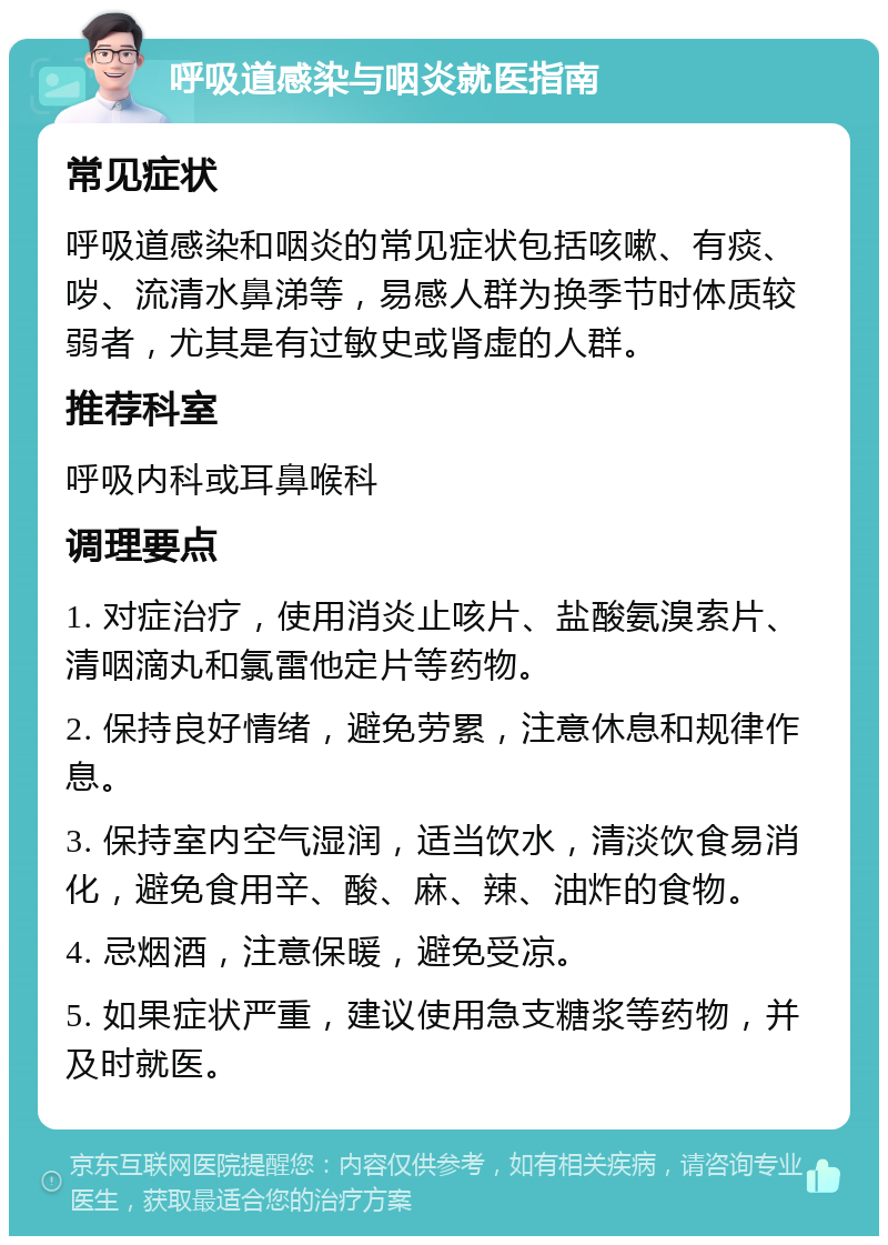 呼吸道感染与咽炎就医指南 常见症状 呼吸道感染和咽炎的常见症状包括咳嗽、有痰、哕、流清水鼻涕等，易感人群为换季节时体质较弱者，尤其是有过敏史或肾虚的人群。 推荐科室 呼吸内科或耳鼻喉科 调理要点 1. 对症治疗，使用消炎止咳片、盐酸氨溴索片、清咽滴丸和氯雷他定片等药物。 2. 保持良好情绪，避免劳累，注意休息和规律作息。 3. 保持室内空气湿润，适当饮水，清淡饮食易消化，避免食用辛、酸、麻、辣、油炸的食物。 4. 忌烟酒，注意保暖，避免受凉。 5. 如果症状严重，建议使用急支糖浆等药物，并及时就医。