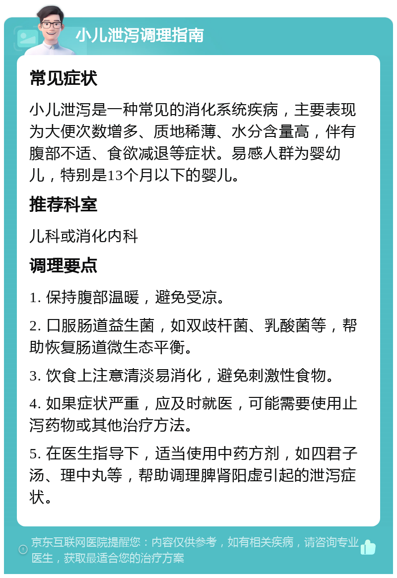 小儿泄泻调理指南 常见症状 小儿泄泻是一种常见的消化系统疾病，主要表现为大便次数增多、质地稀薄、水分含量高，伴有腹部不适、食欲减退等症状。易感人群为婴幼儿，特别是13个月以下的婴儿。 推荐科室 儿科或消化内科 调理要点 1. 保持腹部温暖，避免受凉。 2. 口服肠道益生菌，如双歧杆菌、乳酸菌等，帮助恢复肠道微生态平衡。 3. 饮食上注意清淡易消化，避免刺激性食物。 4. 如果症状严重，应及时就医，可能需要使用止泻药物或其他治疗方法。 5. 在医生指导下，适当使用中药方剂，如四君子汤、理中丸等，帮助调理脾肾阳虚引起的泄泻症状。