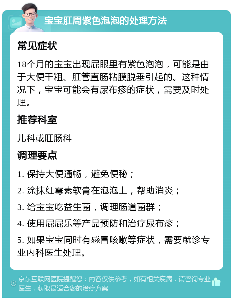 宝宝肛周紫色泡泡的处理方法 常见症状 18个月的宝宝出现屁眼里有紫色泡泡，可能是由于大便干粗、肛管直肠粘膜脱垂引起的。这种情况下，宝宝可能会有尿布疹的症状，需要及时处理。 推荐科室 儿科或肛肠科 调理要点 1. 保持大便通畅，避免便秘； 2. 涂抹红霉素软膏在泡泡上，帮助消炎； 3. 给宝宝吃益生菌，调理肠道菌群； 4. 使用屁屁乐等产品预防和治疗尿布疹； 5. 如果宝宝同时有感冒咳嗽等症状，需要就诊专业内科医生处理。