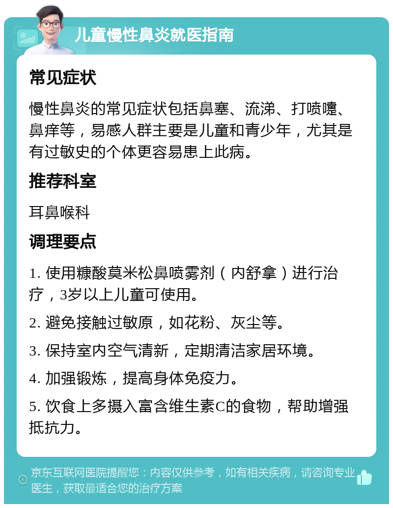 儿童慢性鼻炎就医指南 常见症状 慢性鼻炎的常见症状包括鼻塞、流涕、打喷嚏、鼻痒等，易感人群主要是儿童和青少年，尤其是有过敏史的个体更容易患上此病。 推荐科室 耳鼻喉科 调理要点 1. 使用糠酸莫米松鼻喷雾剂（内舒拿）进行治疗，3岁以上儿童可使用。 2. 避免接触过敏原，如花粉、灰尘等。 3. 保持室内空气清新，定期清洁家居环境。 4. 加强锻炼，提高身体免疫力。 5. 饮食上多摄入富含维生素C的食物，帮助增强抵抗力。