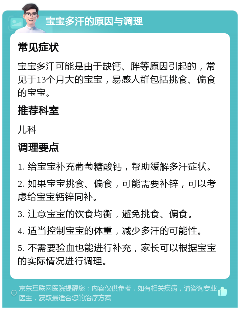 宝宝多汗的原因与调理 常见症状 宝宝多汗可能是由于缺钙、胖等原因引起的，常见于13个月大的宝宝，易感人群包括挑食、偏食的宝宝。 推荐科室 儿科 调理要点 1. 给宝宝补充葡萄糖酸钙，帮助缓解多汗症状。 2. 如果宝宝挑食、偏食，可能需要补锌，可以考虑给宝宝钙锌同补。 3. 注意宝宝的饮食均衡，避免挑食、偏食。 4. 适当控制宝宝的体重，减少多汗的可能性。 5. 不需要验血也能进行补充，家长可以根据宝宝的实际情况进行调理。