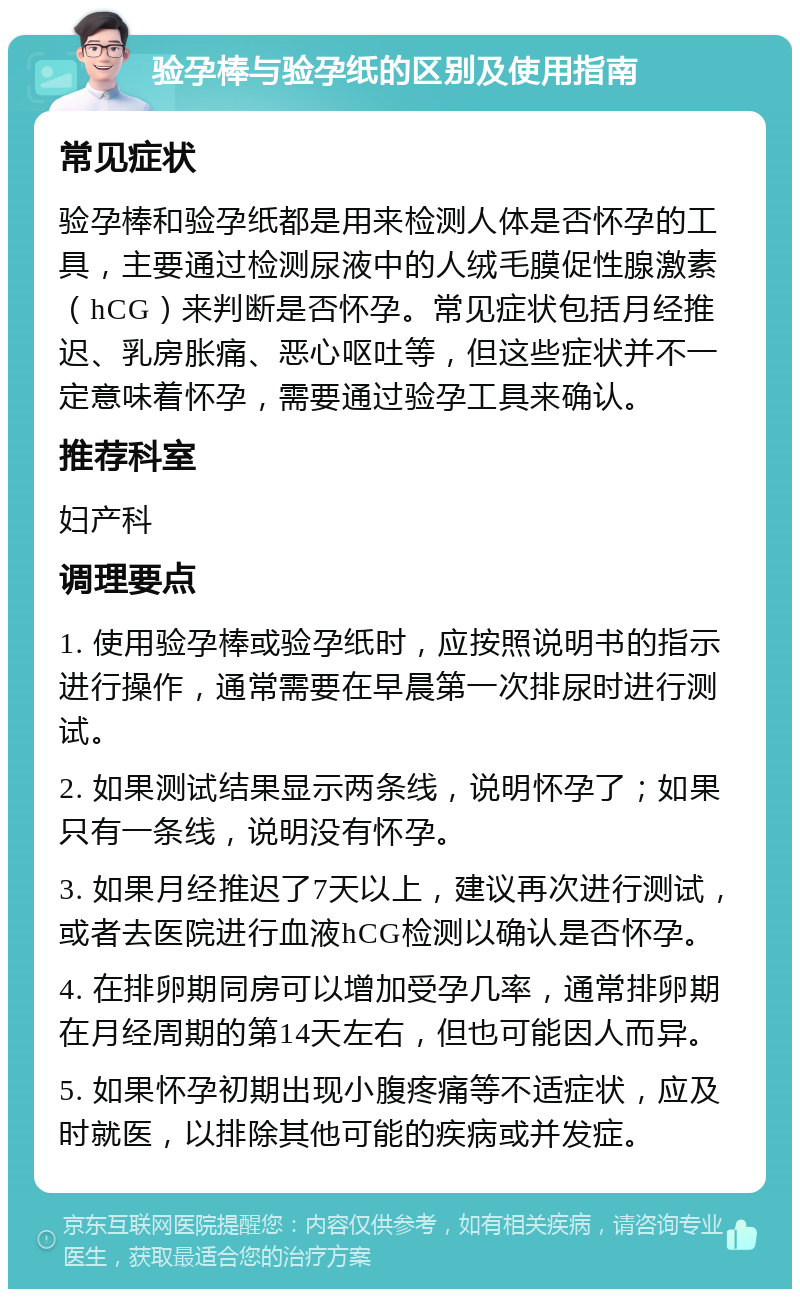 验孕棒与验孕纸的区别及使用指南 常见症状 验孕棒和验孕纸都是用来检测人体是否怀孕的工具，主要通过检测尿液中的人绒毛膜促性腺激素（hCG）来判断是否怀孕。常见症状包括月经推迟、乳房胀痛、恶心呕吐等，但这些症状并不一定意味着怀孕，需要通过验孕工具来确认。 推荐科室 妇产科 调理要点 1. 使用验孕棒或验孕纸时，应按照说明书的指示进行操作，通常需要在早晨第一次排尿时进行测试。 2. 如果测试结果显示两条线，说明怀孕了；如果只有一条线，说明没有怀孕。 3. 如果月经推迟了7天以上，建议再次进行测试，或者去医院进行血液hCG检测以确认是否怀孕。 4. 在排卵期同房可以增加受孕几率，通常排卵期在月经周期的第14天左右，但也可能因人而异。 5. 如果怀孕初期出现小腹疼痛等不适症状，应及时就医，以排除其他可能的疾病或并发症。