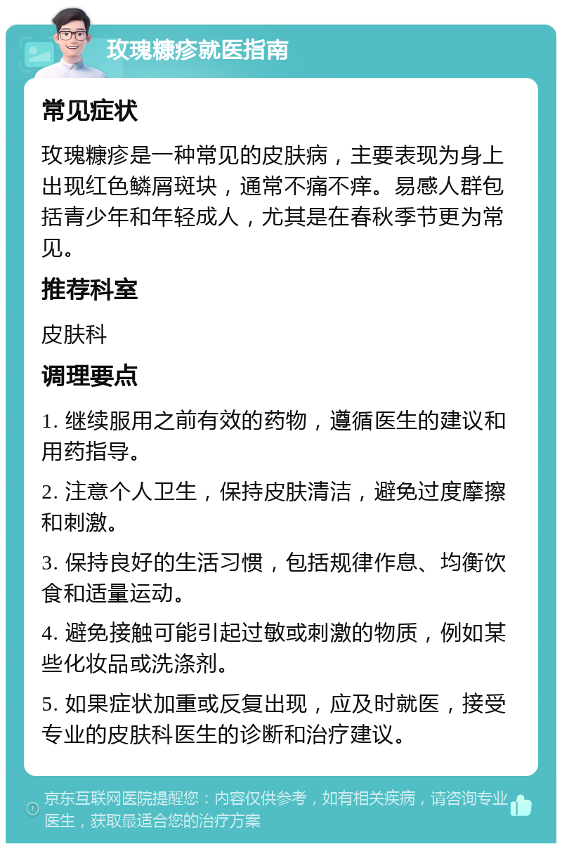 玫瑰糠疹就医指南 常见症状 玫瑰糠疹是一种常见的皮肤病，主要表现为身上出现红色鳞屑斑块，通常不痛不痒。易感人群包括青少年和年轻成人，尤其是在春秋季节更为常见。 推荐科室 皮肤科 调理要点 1. 继续服用之前有效的药物，遵循医生的建议和用药指导。 2. 注意个人卫生，保持皮肤清洁，避免过度摩擦和刺激。 3. 保持良好的生活习惯，包括规律作息、均衡饮食和适量运动。 4. 避免接触可能引起过敏或刺激的物质，例如某些化妆品或洗涤剂。 5. 如果症状加重或反复出现，应及时就医，接受专业的皮肤科医生的诊断和治疗建议。