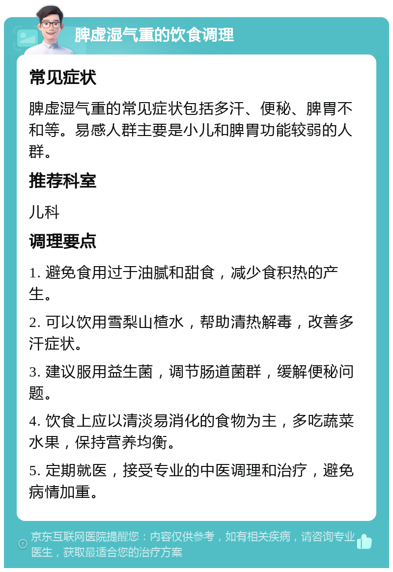 脾虚湿气重的饮食调理 常见症状 脾虚湿气重的常见症状包括多汗、便秘、脾胃不和等。易感人群主要是小儿和脾胃功能较弱的人群。 推荐科室 儿科 调理要点 1. 避免食用过于油腻和甜食，减少食积热的产生。 2. 可以饮用雪梨山楂水，帮助清热解毒，改善多汗症状。 3. 建议服用益生菌，调节肠道菌群，缓解便秘问题。 4. 饮食上应以清淡易消化的食物为主，多吃蔬菜水果，保持营养均衡。 5. 定期就医，接受专业的中医调理和治疗，避免病情加重。