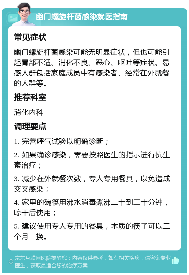 幽门螺旋杆菌感染就医指南 常见症状 幽门螺旋杆菌感染可能无明显症状，但也可能引起胃部不适、消化不良、恶心、呕吐等症状。易感人群包括家庭成员中有感染者、经常在外就餐的人群等。 推荐科室 消化内科 调理要点 1. 完善呼气试验以明确诊断； 2. 如果确诊感染，需要按照医生的指示进行抗生素治疗； 3. 减少在外就餐次数，专人专用餐具，以免造成交叉感染； 4. 家里的碗筷用沸水消毒煮沸二十到三十分钟，晾干后使用； 5. 建议使用专人专用的餐具，木质的筷子可以三个月一换。