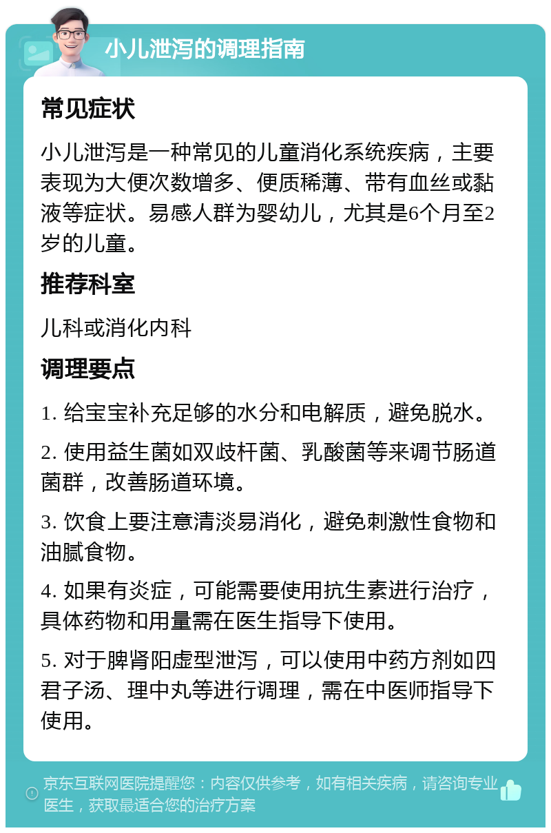 小儿泄泻的调理指南 常见症状 小儿泄泻是一种常见的儿童消化系统疾病，主要表现为大便次数增多、便质稀薄、带有血丝或黏液等症状。易感人群为婴幼儿，尤其是6个月至2岁的儿童。 推荐科室 儿科或消化内科 调理要点 1. 给宝宝补充足够的水分和电解质，避免脱水。 2. 使用益生菌如双歧杆菌、乳酸菌等来调节肠道菌群，改善肠道环境。 3. 饮食上要注意清淡易消化，避免刺激性食物和油腻食物。 4. 如果有炎症，可能需要使用抗生素进行治疗，具体药物和用量需在医生指导下使用。 5. 对于脾肾阳虚型泄泻，可以使用中药方剂如四君子汤、理中丸等进行调理，需在中医师指导下使用。