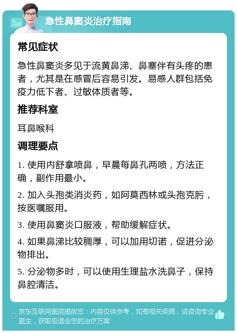 急性鼻窦炎治疗指南 常见症状 急性鼻窦炎多见于流黄鼻涕、鼻塞伴有头疼的患者，尤其是在感冒后容易引发。易感人群包括免疫力低下者、过敏体质者等。 推荐科室 耳鼻喉科 调理要点 1. 使用内舒拿喷鼻，早晨每鼻孔两喷，方法正确，副作用最小。 2. 加入头孢类消炎药，如阿莫西林或头孢克肟，按医嘱服用。 3. 使用鼻窦炎口服液，帮助缓解症状。 4. 如果鼻涕比较稠厚，可以加用切诺，促进分泌物排出。 5. 分泌物多时，可以使用生理盐水洗鼻子，保持鼻腔清洁。