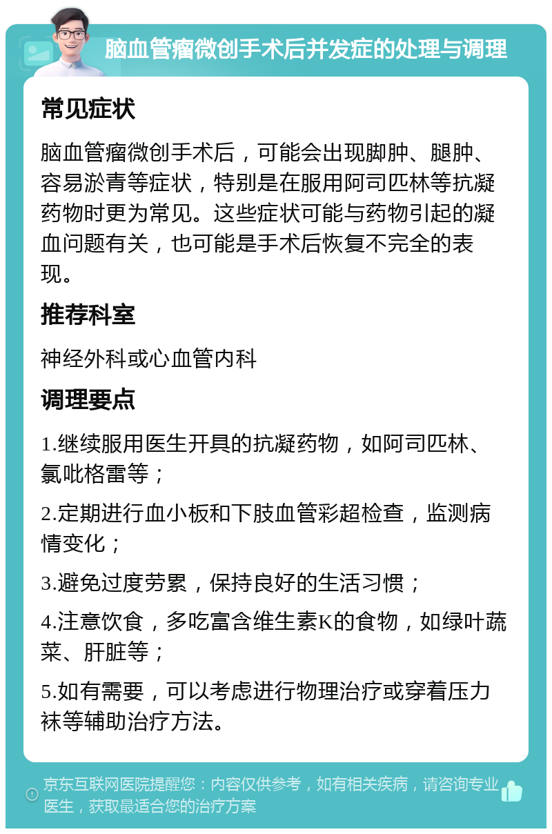 脑血管瘤微创手术后并发症的处理与调理 常见症状 脑血管瘤微创手术后，可能会出现脚肿、腿肿、容易淤青等症状，特别是在服用阿司匹林等抗凝药物时更为常见。这些症状可能与药物引起的凝血问题有关，也可能是手术后恢复不完全的表现。 推荐科室 神经外科或心血管内科 调理要点 1.继续服用医生开具的抗凝药物，如阿司匹林、氯吡格雷等； 2.定期进行血小板和下肢血管彩超检查，监测病情变化； 3.避免过度劳累，保持良好的生活习惯； 4.注意饮食，多吃富含维生素K的食物，如绿叶蔬菜、肝脏等； 5.如有需要，可以考虑进行物理治疗或穿着压力袜等辅助治疗方法。