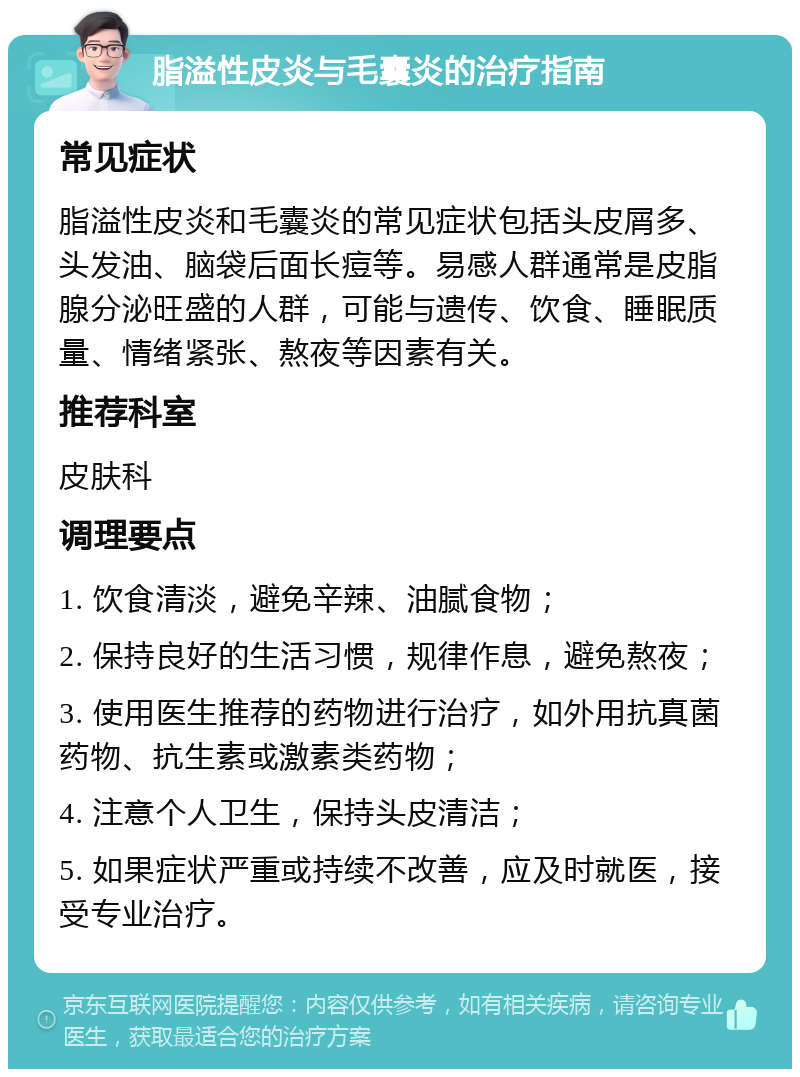 脂溢性皮炎与毛囊炎的治疗指南 常见症状 脂溢性皮炎和毛囊炎的常见症状包括头皮屑多、头发油、脑袋后面长痘等。易感人群通常是皮脂腺分泌旺盛的人群，可能与遗传、饮食、睡眠质量、情绪紧张、熬夜等因素有关。 推荐科室 皮肤科 调理要点 1. 饮食清淡，避免辛辣、油腻食物； 2. 保持良好的生活习惯，规律作息，避免熬夜； 3. 使用医生推荐的药物进行治疗，如外用抗真菌药物、抗生素或激素类药物； 4. 注意个人卫生，保持头皮清洁； 5. 如果症状严重或持续不改善，应及时就医，接受专业治疗。