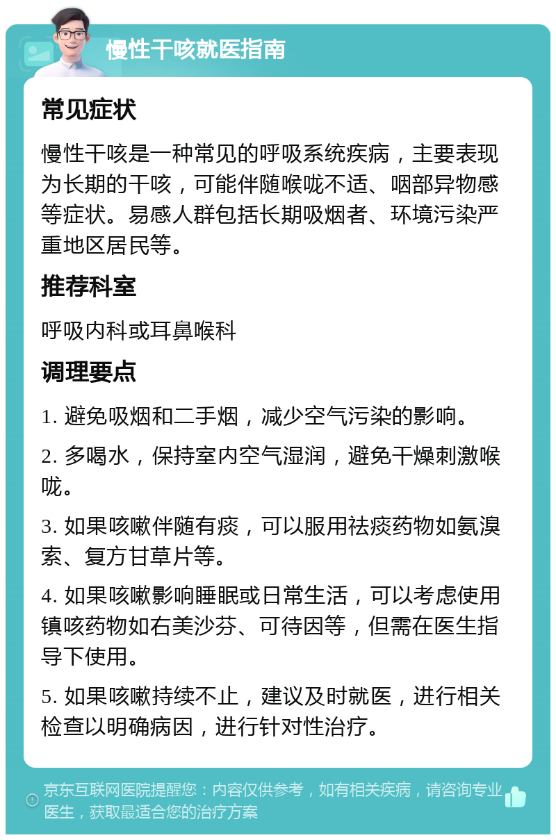 慢性干咳就医指南 常见症状 慢性干咳是一种常见的呼吸系统疾病，主要表现为长期的干咳，可能伴随喉咙不适、咽部异物感等症状。易感人群包括长期吸烟者、环境污染严重地区居民等。 推荐科室 呼吸内科或耳鼻喉科 调理要点 1. 避免吸烟和二手烟，减少空气污染的影响。 2. 多喝水，保持室内空气湿润，避免干燥刺激喉咙。 3. 如果咳嗽伴随有痰，可以服用祛痰药物如氨溴索、复方甘草片等。 4. 如果咳嗽影响睡眠或日常生活，可以考虑使用镇咳药物如右美沙芬、可待因等，但需在医生指导下使用。 5. 如果咳嗽持续不止，建议及时就医，进行相关检查以明确病因，进行针对性治疗。