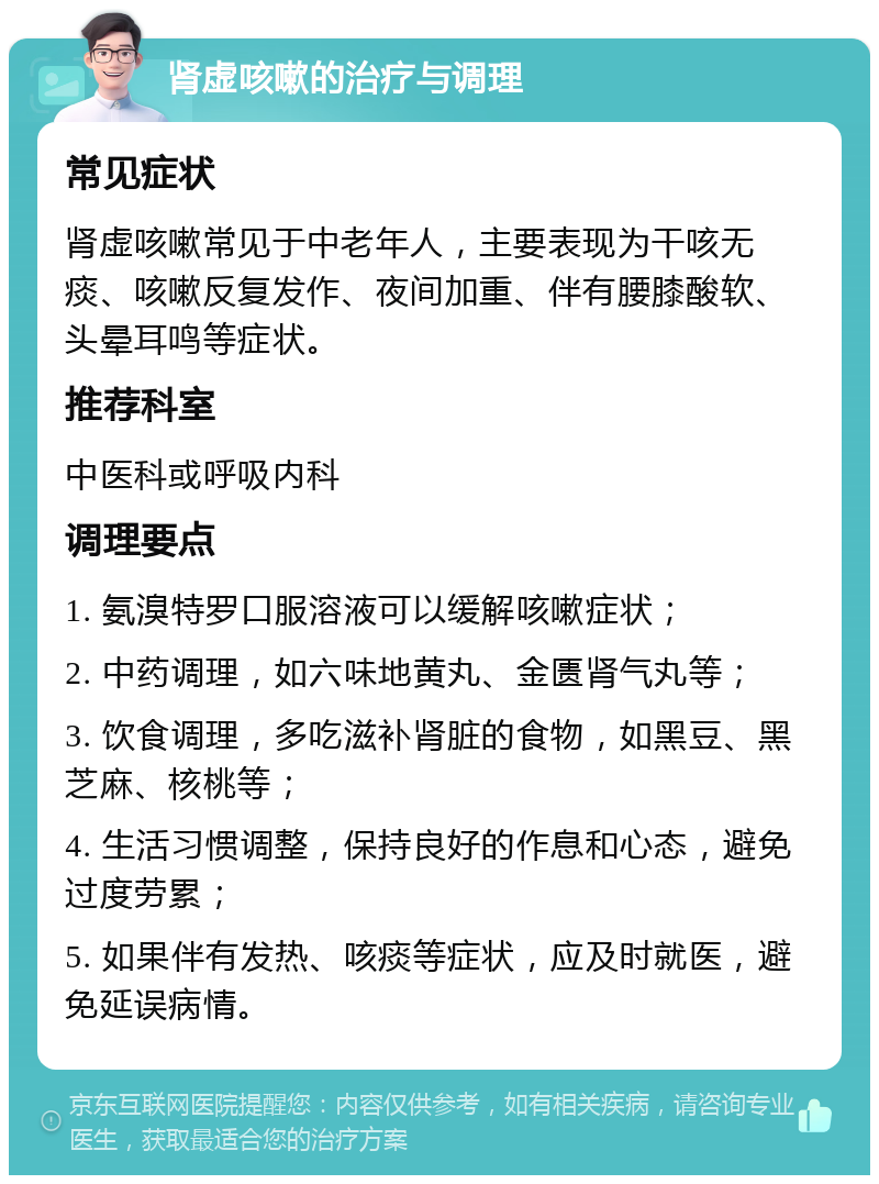 肾虚咳嗽的治疗与调理 常见症状 肾虚咳嗽常见于中老年人，主要表现为干咳无痰、咳嗽反复发作、夜间加重、伴有腰膝酸软、头晕耳鸣等症状。 推荐科室 中医科或呼吸内科 调理要点 1. 氨溴特罗口服溶液可以缓解咳嗽症状； 2. 中药调理，如六味地黄丸、金匮肾气丸等； 3. 饮食调理，多吃滋补肾脏的食物，如黑豆、黑芝麻、核桃等； 4. 生活习惯调整，保持良好的作息和心态，避免过度劳累； 5. 如果伴有发热、咳痰等症状，应及时就医，避免延误病情。