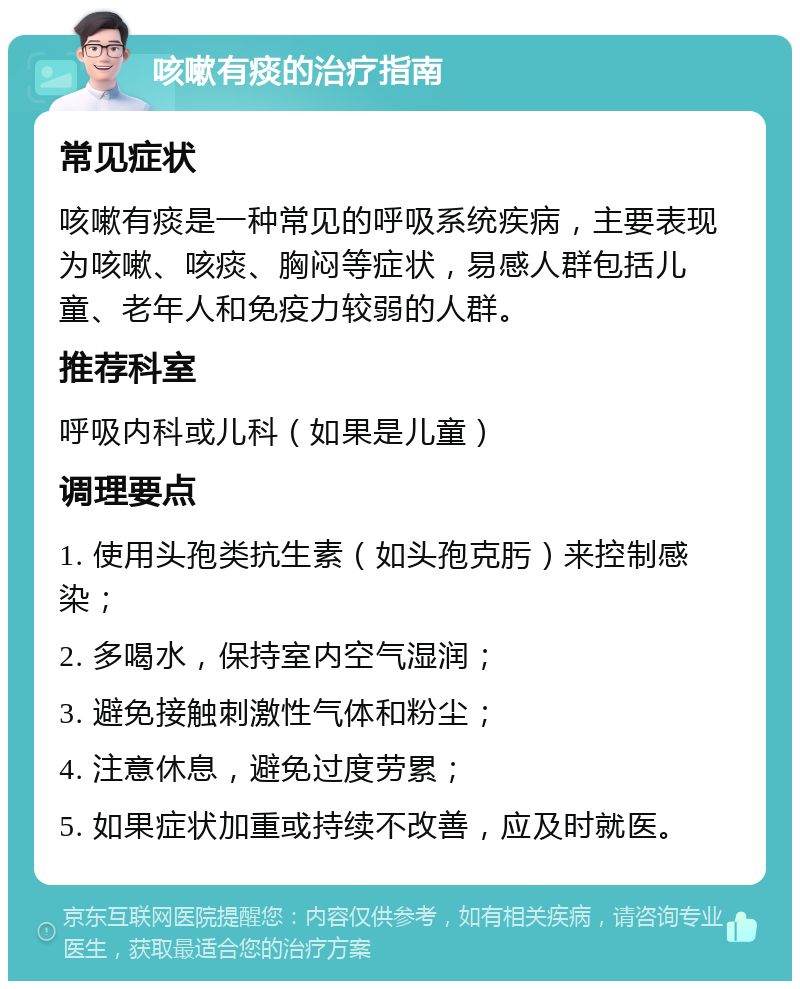 咳嗽有痰的治疗指南 常见症状 咳嗽有痰是一种常见的呼吸系统疾病，主要表现为咳嗽、咳痰、胸闷等症状，易感人群包括儿童、老年人和免疫力较弱的人群。 推荐科室 呼吸内科或儿科（如果是儿童） 调理要点 1. 使用头孢类抗生素（如头孢克肟）来控制感染； 2. 多喝水，保持室内空气湿润； 3. 避免接触刺激性气体和粉尘； 4. 注意休息，避免过度劳累； 5. 如果症状加重或持续不改善，应及时就医。