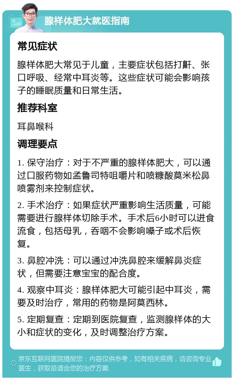 腺样体肥大就医指南 常见症状 腺样体肥大常见于儿童，主要症状包括打鼾、张口呼吸、经常中耳炎等。这些症状可能会影响孩子的睡眠质量和日常生活。 推荐科室 耳鼻喉科 调理要点 1. 保守治疗：对于不严重的腺样体肥大，可以通过口服药物如孟鲁司特咀嚼片和喷糠酸莫米松鼻喷雾剂来控制症状。 2. 手术治疗：如果症状严重影响生活质量，可能需要进行腺样体切除手术。手术后6小时可以进食流食，包括母乳，吞咽不会影响嗓子或术后恢复。 3. 鼻腔冲洗：可以通过冲洗鼻腔来缓解鼻炎症状，但需要注意宝宝的配合度。 4. 观察中耳炎：腺样体肥大可能引起中耳炎，需要及时治疗，常用的药物是阿莫西林。 5. 定期复查：定期到医院复查，监测腺样体的大小和症状的变化，及时调整治疗方案。