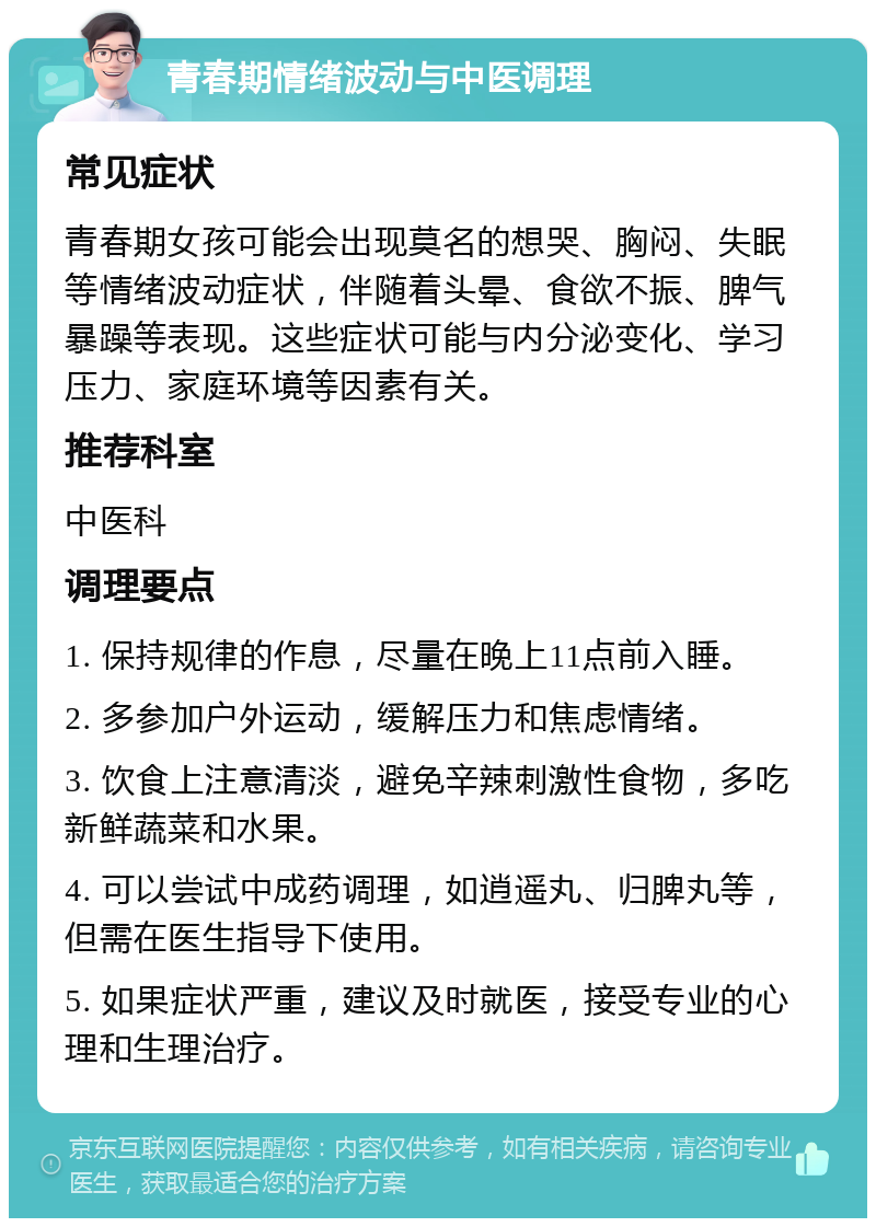 青春期情绪波动与中医调理 常见症状 青春期女孩可能会出现莫名的想哭、胸闷、失眠等情绪波动症状，伴随着头晕、食欲不振、脾气暴躁等表现。这些症状可能与内分泌变化、学习压力、家庭环境等因素有关。 推荐科室 中医科 调理要点 1. 保持规律的作息，尽量在晚上11点前入睡。 2. 多参加户外运动，缓解压力和焦虑情绪。 3. 饮食上注意清淡，避免辛辣刺激性食物，多吃新鲜蔬菜和水果。 4. 可以尝试中成药调理，如逍遥丸、归脾丸等，但需在医生指导下使用。 5. 如果症状严重，建议及时就医，接受专业的心理和生理治疗。