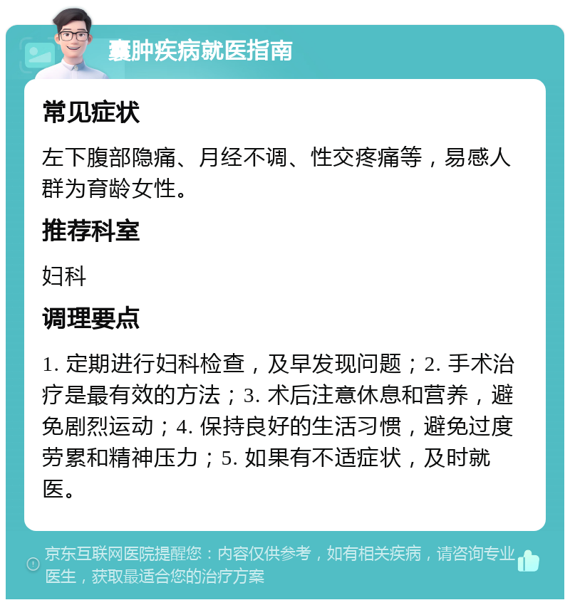 囊肿疾病就医指南 常见症状 左下腹部隐痛、月经不调、性交疼痛等，易感人群为育龄女性。 推荐科室 妇科 调理要点 1. 定期进行妇科检查，及早发现问题；2. 手术治疗是最有效的方法；3. 术后注意休息和营养，避免剧烈运动；4. 保持良好的生活习惯，避免过度劳累和精神压力；5. 如果有不适症状，及时就医。