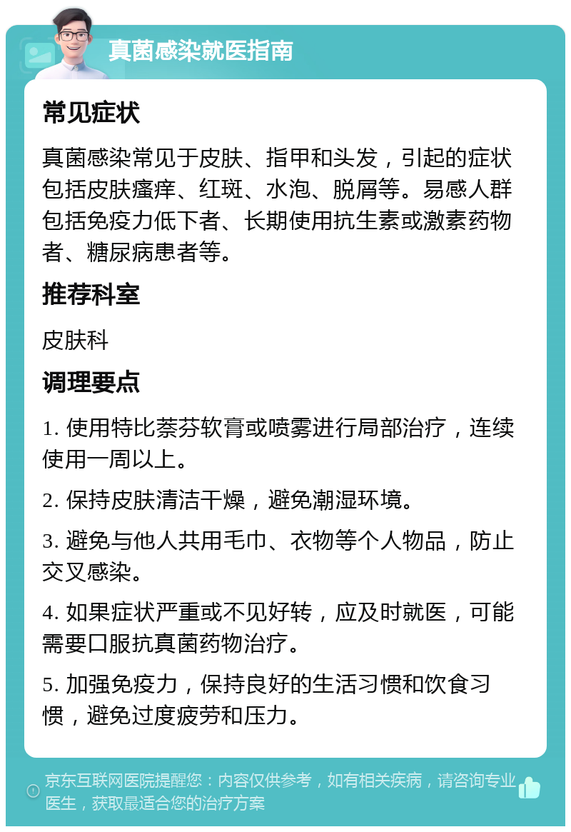 真菌感染就医指南 常见症状 真菌感染常见于皮肤、指甲和头发，引起的症状包括皮肤瘙痒、红斑、水泡、脱屑等。易感人群包括免疫力低下者、长期使用抗生素或激素药物者、糖尿病患者等。 推荐科室 皮肤科 调理要点 1. 使用特比萘芬软膏或喷雾进行局部治疗，连续使用一周以上。 2. 保持皮肤清洁干燥，避免潮湿环境。 3. 避免与他人共用毛巾、衣物等个人物品，防止交叉感染。 4. 如果症状严重或不见好转，应及时就医，可能需要口服抗真菌药物治疗。 5. 加强免疫力，保持良好的生活习惯和饮食习惯，避免过度疲劳和压力。