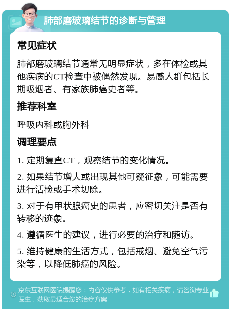 肺部磨玻璃结节的诊断与管理 常见症状 肺部磨玻璃结节通常无明显症状，多在体检或其他疾病的CT检查中被偶然发现。易感人群包括长期吸烟者、有家族肺癌史者等。 推荐科室 呼吸内科或胸外科 调理要点 1. 定期复查CT，观察结节的变化情况。 2. 如果结节增大或出现其他可疑征象，可能需要进行活检或手术切除。 3. 对于有甲状腺癌史的患者，应密切关注是否有转移的迹象。 4. 遵循医生的建议，进行必要的治疗和随访。 5. 维持健康的生活方式，包括戒烟、避免空气污染等，以降低肺癌的风险。