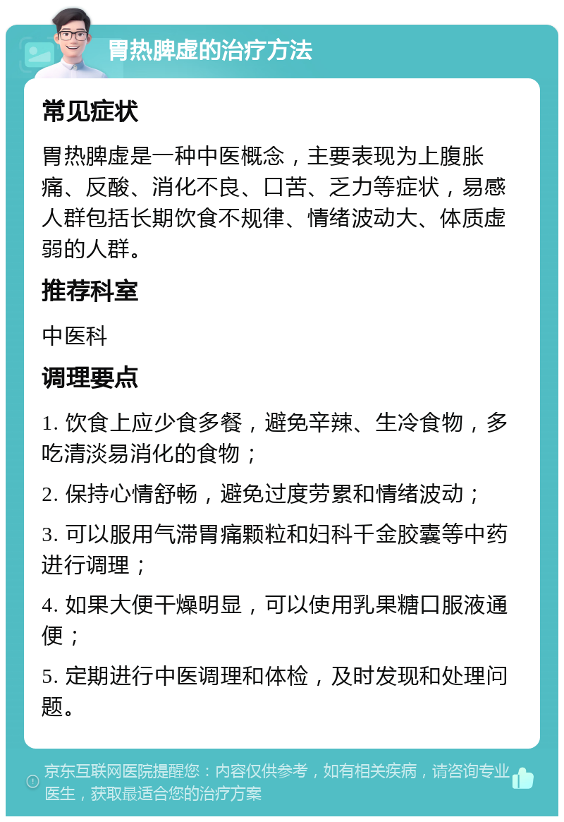 胃热脾虚的治疗方法 常见症状 胃热脾虚是一种中医概念，主要表现为上腹胀痛、反酸、消化不良、口苦、乏力等症状，易感人群包括长期饮食不规律、情绪波动大、体质虚弱的人群。 推荐科室 中医科 调理要点 1. 饮食上应少食多餐，避免辛辣、生冷食物，多吃清淡易消化的食物； 2. 保持心情舒畅，避免过度劳累和情绪波动； 3. 可以服用气滞胃痛颗粒和妇科千金胶囊等中药进行调理； 4. 如果大便干燥明显，可以使用乳果糖口服液通便； 5. 定期进行中医调理和体检，及时发现和处理问题。