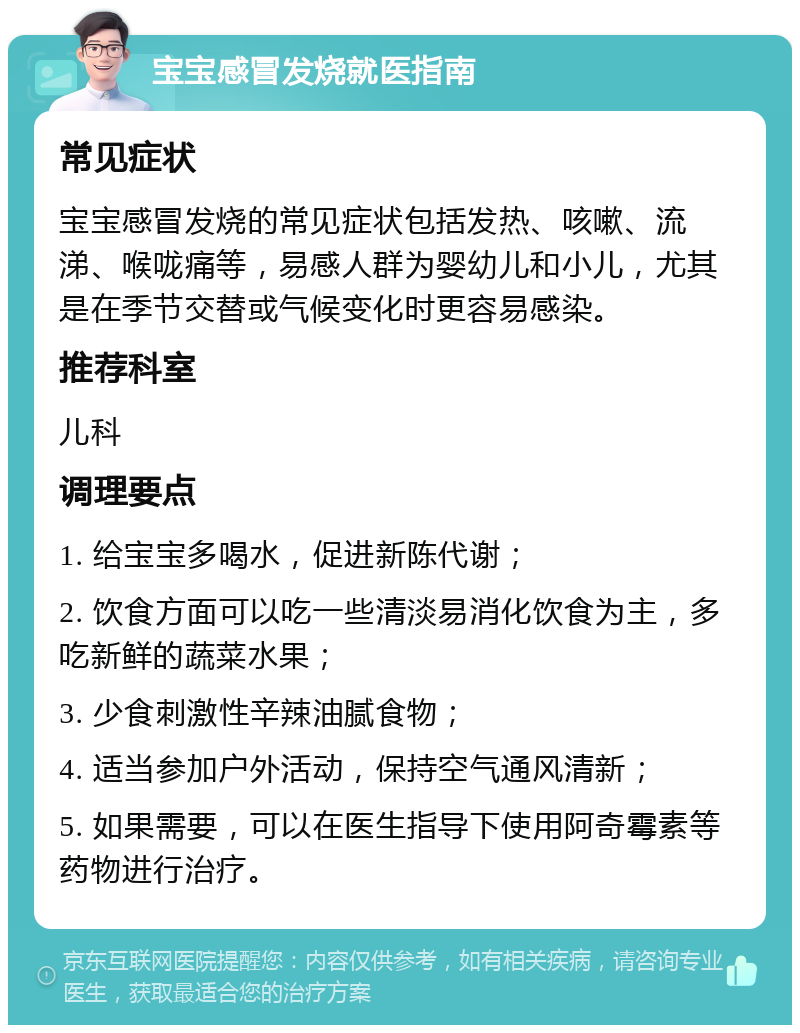 宝宝感冒发烧就医指南 常见症状 宝宝感冒发烧的常见症状包括发热、咳嗽、流涕、喉咙痛等，易感人群为婴幼儿和小儿，尤其是在季节交替或气候变化时更容易感染。 推荐科室 儿科 调理要点 1. 给宝宝多喝水，促进新陈代谢； 2. 饮食方面可以吃一些清淡易消化饮食为主，多吃新鲜的蔬菜水果； 3. 少食刺激性辛辣油腻食物； 4. 适当参加户外活动，保持空气通风清新； 5. 如果需要，可以在医生指导下使用阿奇霉素等药物进行治疗。