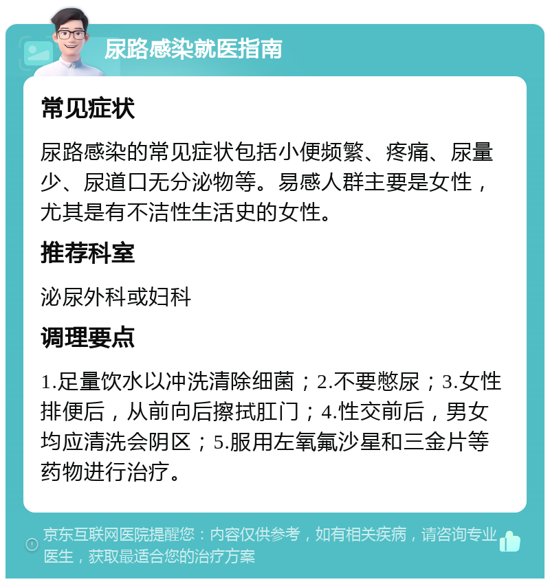 尿路感染就医指南 常见症状 尿路感染的常见症状包括小便频繁、疼痛、尿量少、尿道口无分泌物等。易感人群主要是女性，尤其是有不洁性生活史的女性。 推荐科室 泌尿外科或妇科 调理要点 1.足量饮水以冲洗清除细菌；2.不要憋尿；3.女性排便后，从前向后擦拭肛门；4.性交前后，男女均应清洗会阴区；5.服用左氧氟沙星和三金片等药物进行治疗。